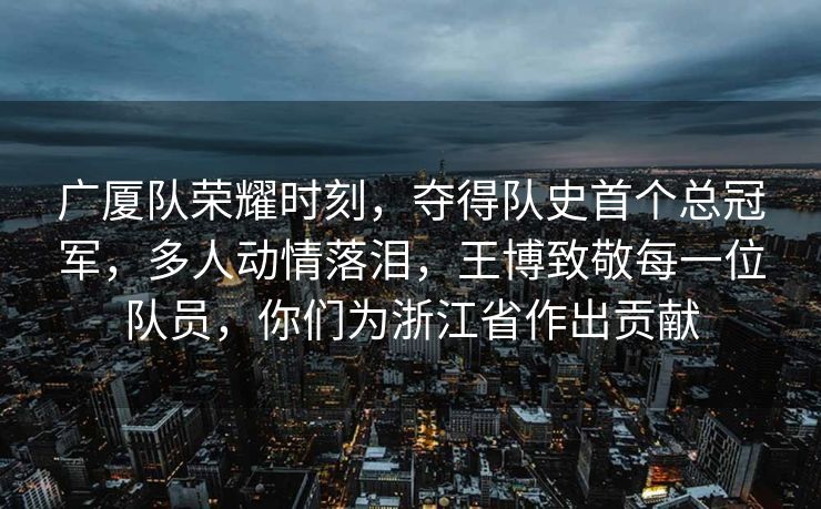 广厦队荣耀时刻，夺得队史首个总冠军，多人动情落泪，王博致敬每一位队员，你们为浙江省作出贡献