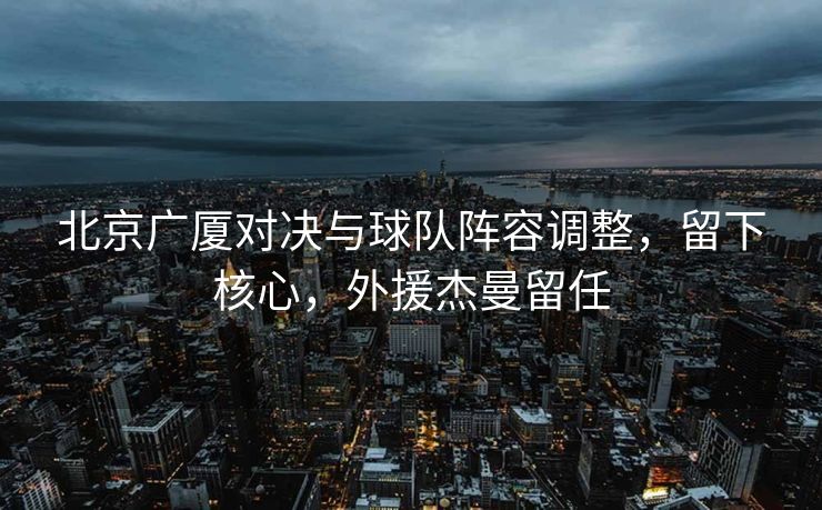 北京广厦对决与球队阵容调整，留下核心，外援杰曼留任