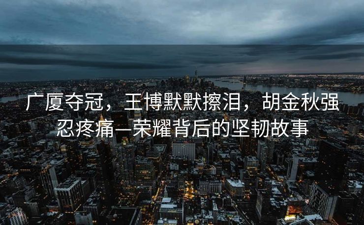 广厦夺冠，王博默默擦泪，胡金秋强忍疼痛—荣耀背后的坚韧故事