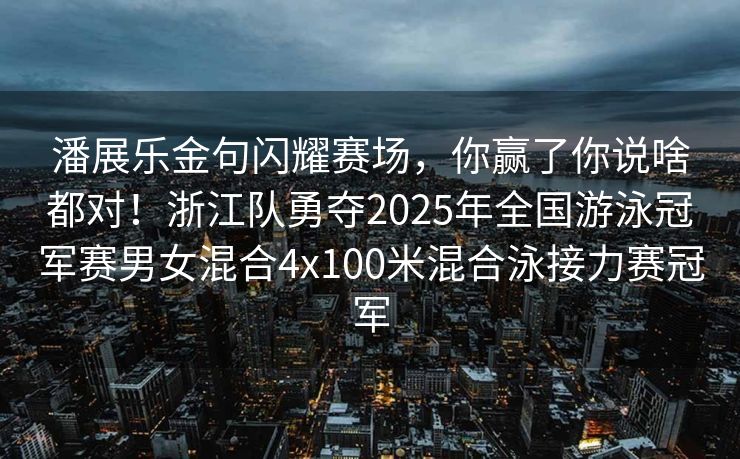潘展乐金句闪耀赛场，你赢了你说啥都对！浙江队勇夺2025年全国游泳冠军赛男女混合4x100米混合泳接力赛冠军