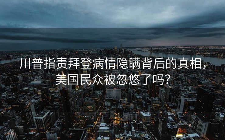 川普指责拜登病情隐瞒背后的真相，美国民众被忽悠了吗？