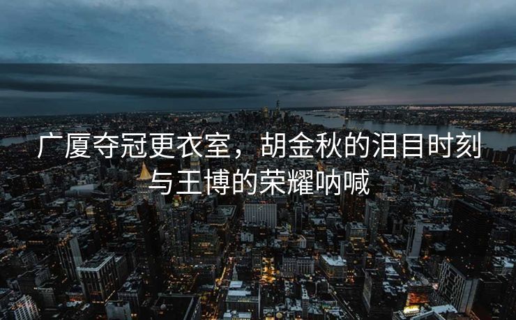 广厦夺冠更衣室，胡金秋的泪目时刻与王博的荣耀呐喊