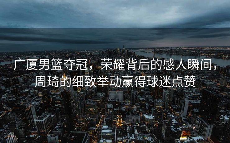 广厦男篮夺冠，荣耀背后的感人瞬间，周琦的细致举动赢得球迷点赞