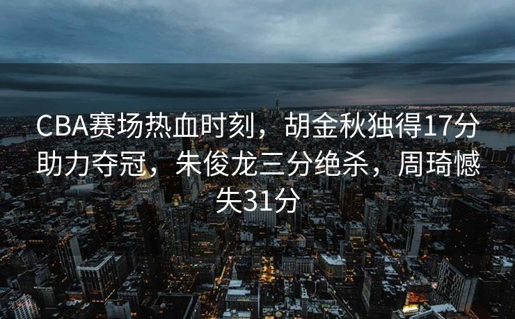 CBA赛场热血时刻，胡金秋独得17分助力夺冠，朱俊龙三分绝杀，周琦憾失31分