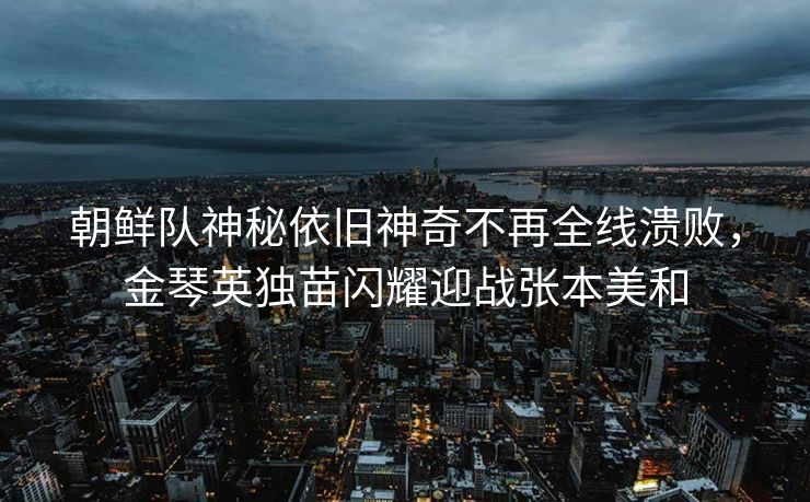 朝鲜队神秘依旧神奇不再全线溃败，金琴英独苗闪耀迎战张本美和