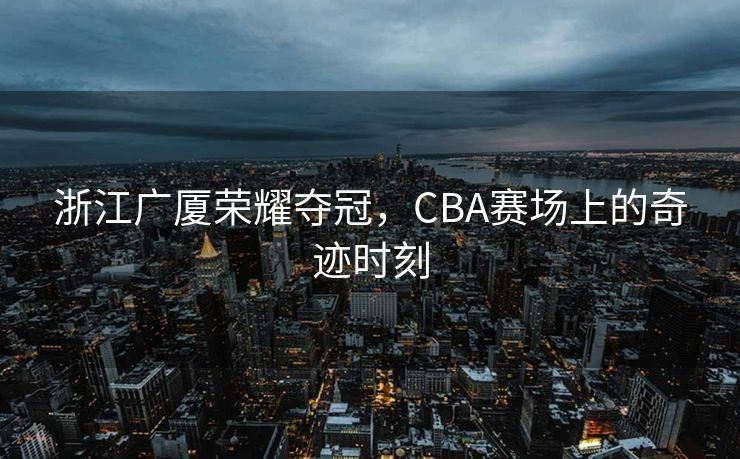 浙江广厦荣耀夺冠，CBA赛场上的奇迹时刻