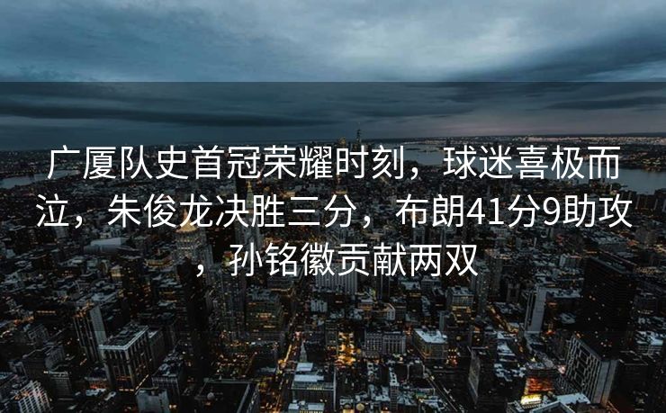 广厦队史首冠荣耀时刻，球迷喜极而泣，朱俊龙决胜三分，布朗41分9助攻，孙铭徽贡献两双