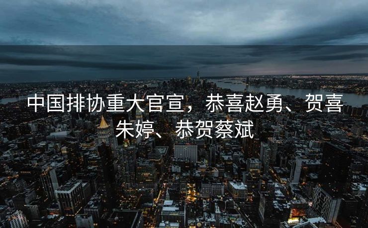 中国排协重大官宣，恭喜赵勇、贺喜朱婷、恭贺蔡斌