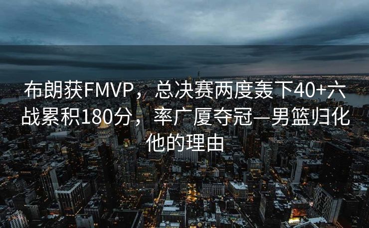 布朗获FMVP，总决赛两度轰下40+六战累积180分，率广厦夺冠—男篮归化他的理由