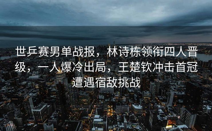 世乒赛男单战报，林诗栋领衔四人晋级，一人爆冷出局，王楚钦冲击首冠遭遇宿敌挑战