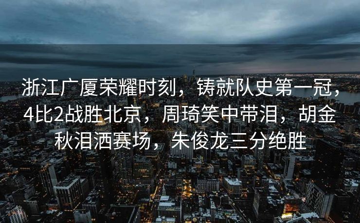浙江广厦荣耀时刻，铸就队史第一冠，4比2战胜北京，周琦笑中带泪，胡金秋泪洒赛场，朱俊龙三分绝胜