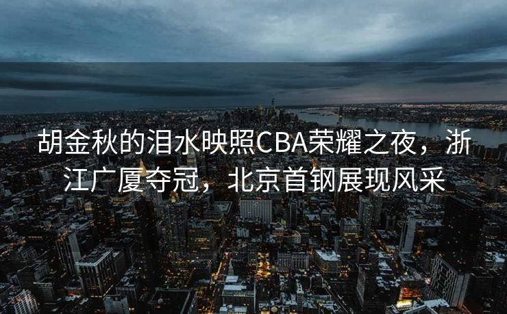 胡金秋的泪水映照CBA荣耀之夜，浙江广厦夺冠，北京首钢展现风采