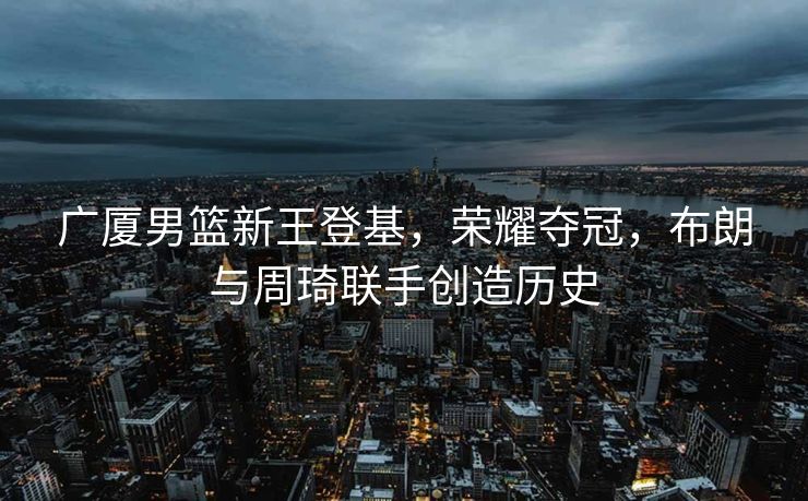 广厦男篮新王登基，荣耀夺冠，布朗与周琦联手创造历史