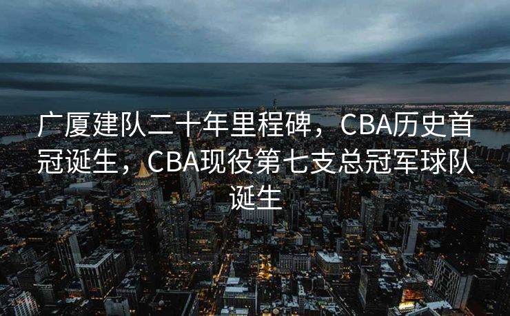 广厦建队二十年里程碑，CBA历史首冠诞生，CBA现役第七支总冠军球队诞生