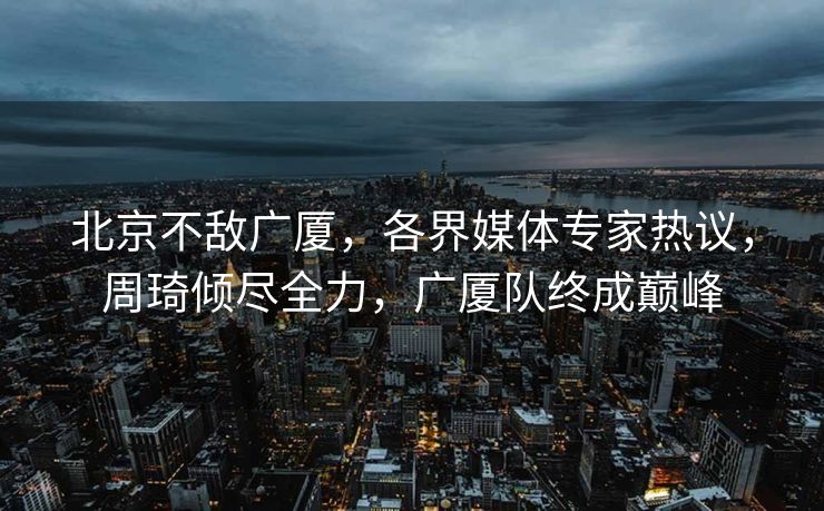 北京不敌广厦，各界媒体专家热议，周琦倾尽全力，广厦队终成巅峰