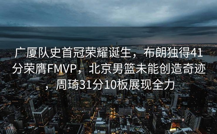 广厦队史首冠荣耀诞生，布朗独得41分荣膺FMVP，北京男篮未能创造奇迹，周琦31分10板展现全力