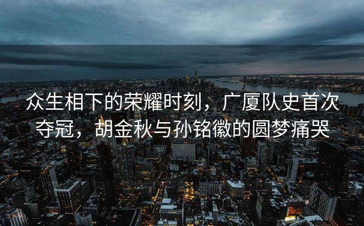众生相下的荣耀时刻，广厦队史首次夺冠，胡金秋与孙铭徽的圆梦痛哭