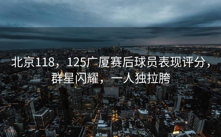 北京118，125广厦赛后球员表现评分，群星闪耀，一人独拉胯