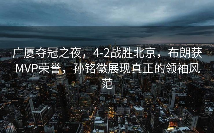 广厦夺冠之夜，4-2战胜北京，布朗获MVP荣誉，孙铭徽展现真正的领袖风范