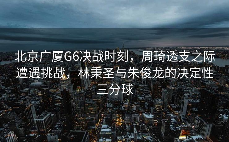 北京广厦G6决战时刻，周琦透支之际遭遇挑战，林秉圣与朱俊龙的决定性三分球