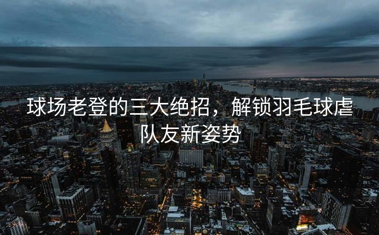 球场老登的三大绝招，解锁羽毛球虐队友新姿势
