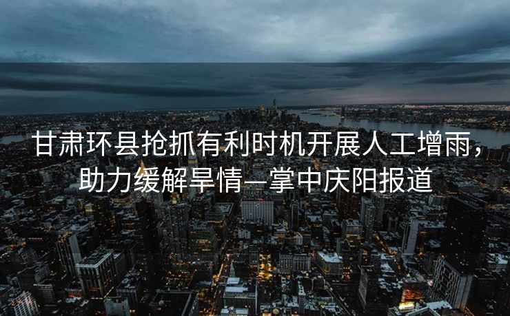 甘肃环县抢抓有利时机开展人工增雨，助力缓解旱情—掌中庆阳报道