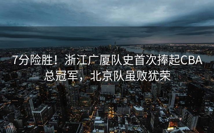7分险胜！浙江广厦队史首次捧起CBA总冠军，北京队虽败犹荣