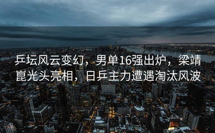 乒坛风云变幻，男单16强出炉，梁靖崑光头亮相，日乒主力遭遇淘汰风波