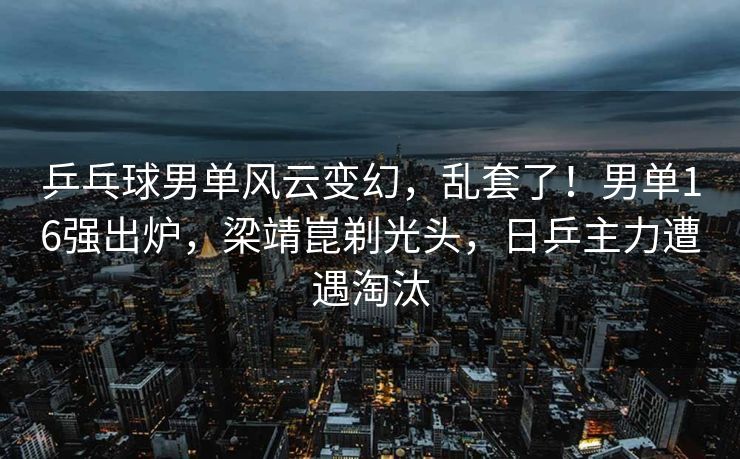 乒乓球男单风云变幻，乱套了！男单16强出炉，梁靖崑剃光头，日乒主力遭遇淘汰