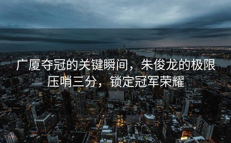 广厦夺冠的关键瞬间，朱俊龙的极限压哨三分，锁定冠军荣耀
