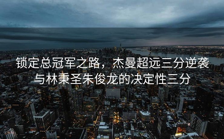 锁定总冠军之路，杰曼超远三分逆袭与林秉圣朱俊龙的决定性三分