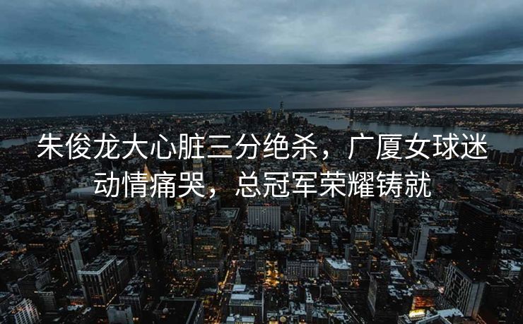 朱俊龙大心脏三分绝杀，广厦女球迷动情痛哭，总冠军荣耀铸就