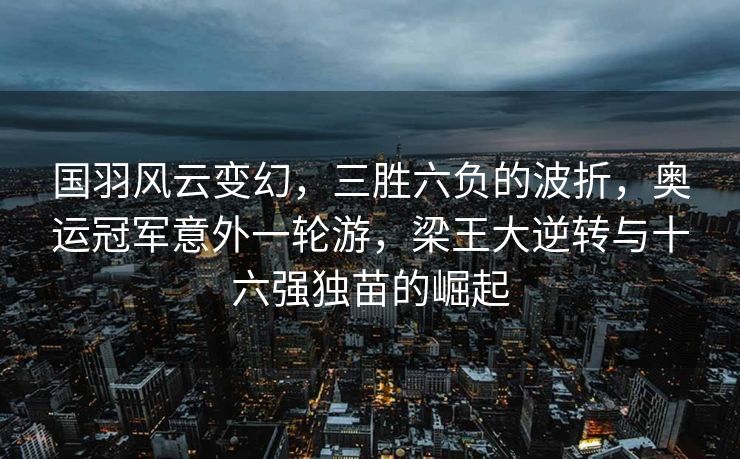 国羽风云变幻，三胜六负的波折，奥运冠军意外一轮游，梁王大逆转与十六强独苗的崛起