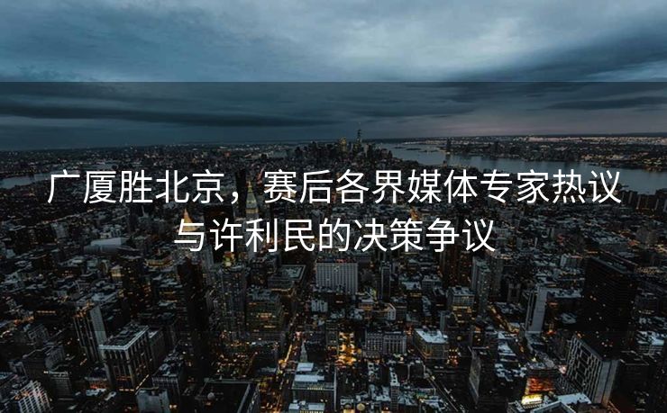 广厦胜北京，赛后各界媒体专家热议与许利民的决策争议