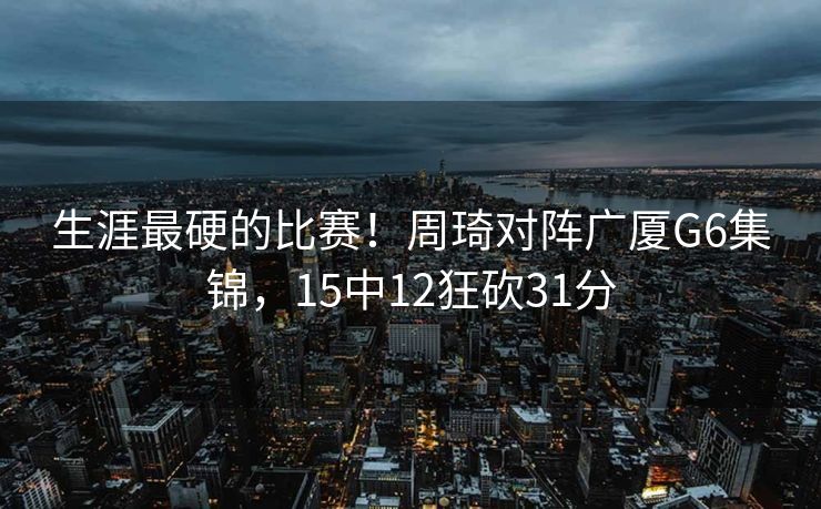 生涯最硬的比赛！周琦对阵广厦G6集锦，15中12狂砍31分