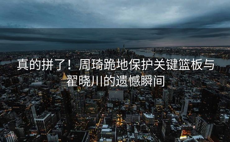 真的拼了！周琦跪地保护关键篮板与翟晓川的遗憾瞬间