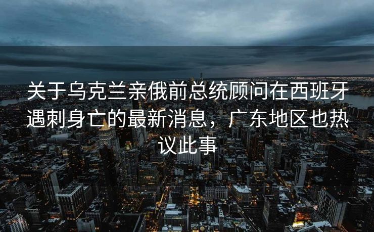 关于乌克兰亲俄前总统顾问在西班牙遇刺身亡的最新消息，广东地区也热议此事