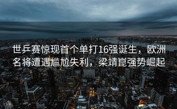 世乒赛惊现首个单打16强诞生，欧洲名将遭遇尴尬失利，梁靖崑强势崛起