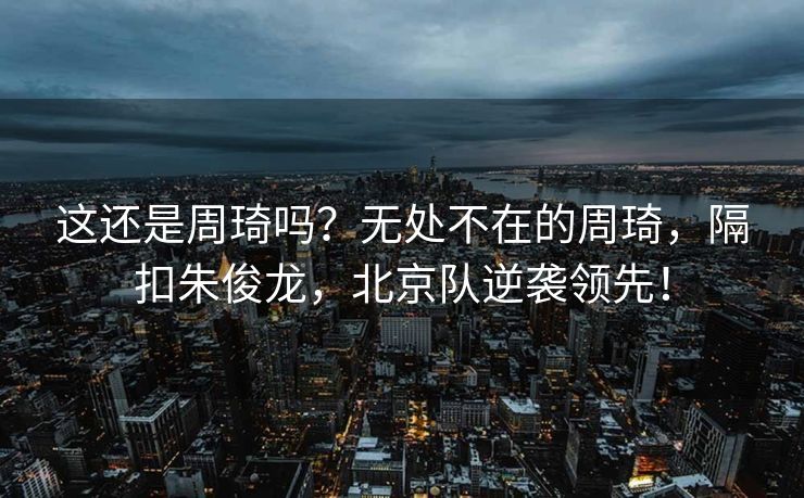 这还是周琦吗？无处不在的周琦，隔扣朱俊龙，北京队逆袭领先！