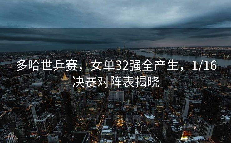 多哈世乒赛，女单32强全产生，1/16决赛对阵表揭晓