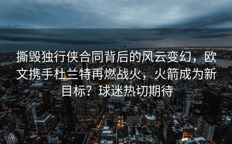 撕毁独行侠合同背后的风云变幻，欧文携手杜兰特再燃战火，火箭成为新目标？球迷热切期待