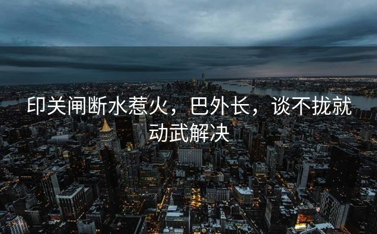 印关闸断水惹火，巴外长，谈不拢就动武解决