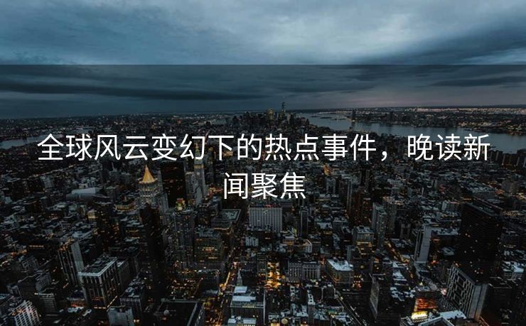 全球风云变幻下的热点事件，晚读新闻聚焦