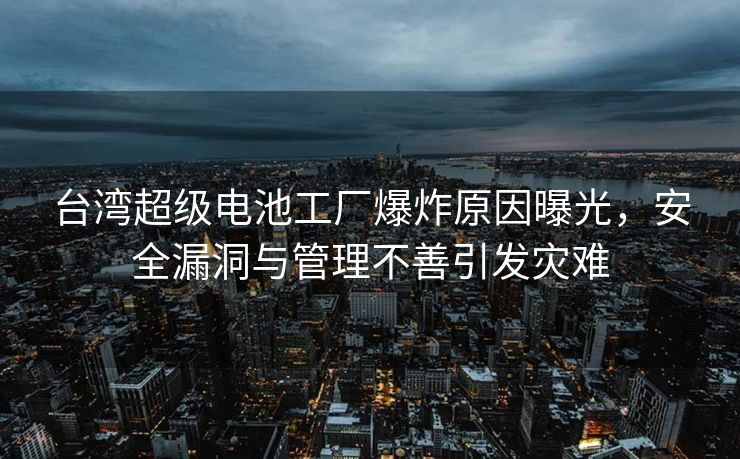 台湾超级电池工厂爆炸原因曝光，安全漏洞与管理不善引发灾难