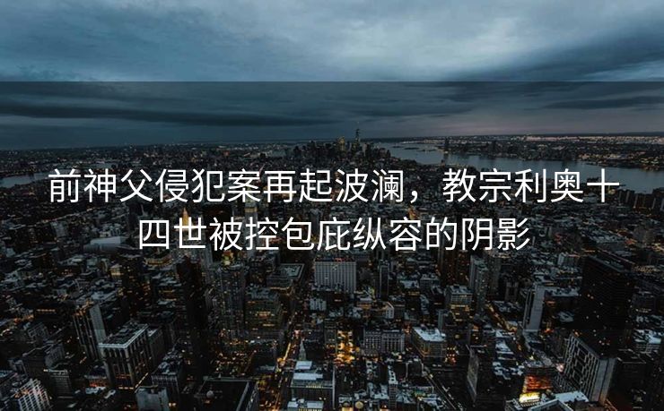 前神父侵犯案再起波澜，教宗利奥十四世被控包庇纵容的阴影