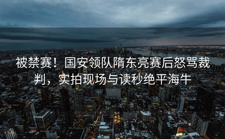 被禁赛！国安领队隋东亮赛后怒骂裁判，实拍现场与读秒绝平海牛
