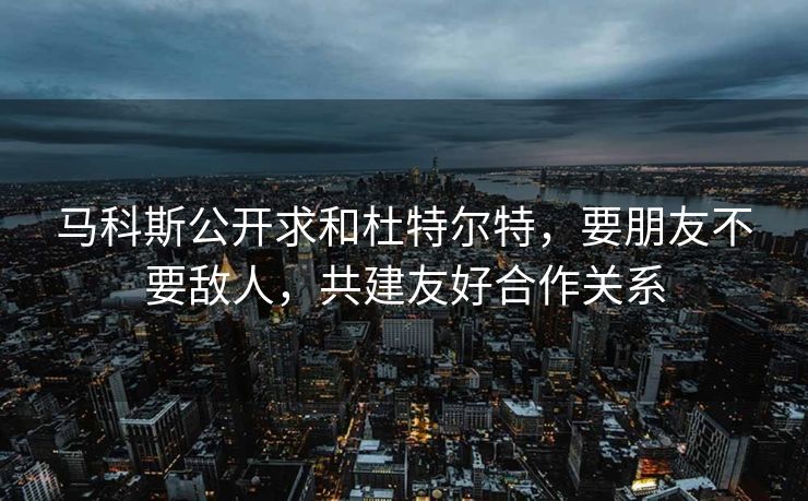 马科斯公开求和杜特尔特，要朋友不要敌人，共建友好合作关系