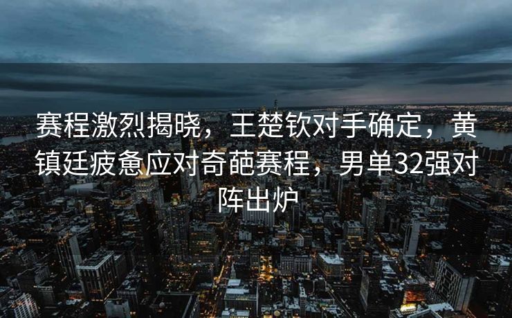 赛程激烈揭晓，王楚钦对手确定，黄镇廷疲惫应对奇葩赛程，男单32强对阵出炉