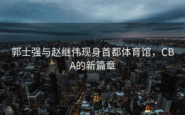 郭士强与赵继伟现身首都体育馆，CBA的新篇章