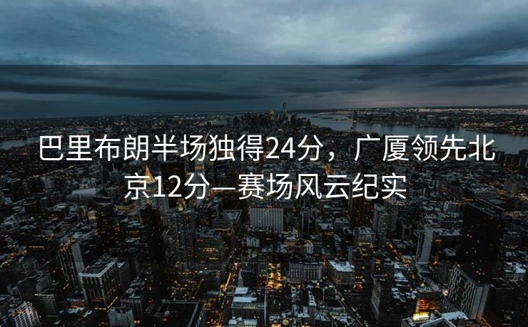 巴里布朗半场独得24分，广厦领先北京12分—赛场风云纪实
